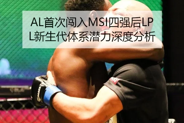 AL首次闯入MSI四强后LPL新生代体系潜力深度分析